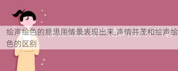 绘声绘色的意思用情景表现出来,声情并茂和绘声绘色的区别