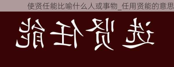 使贤任能比喻什么人或事物_任用贤能的意思